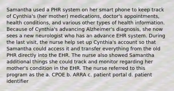 Samantha used a PHR system on her smart phone to keep track of Cynthia's (her mother) medications, doctor's appointments, health conditions, and various other types of health information. Because of Cynthia's advancing Alzheimer's diagnosis, she now sees a new neurologist who has an advance EHR system. During the last visit, the nurse help set up Cynthia's account so that Samantha could access it and transfer everything from the old PHR directly into the EHR. The nurse also showed Samantha additional things she could track and monitor regarding her mother's condition in the EHR. The nurse referred to this program as the a. CPOE b. ARRA c. patient portal d. patient identifier