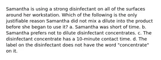 Samantha is using a strong disinfectant on all of the surfaces around her workstation. Which of the following is the only justifiable reason Samantha did not mix a dilute into the product before she began to use it? a. Samantha was short of time. b. Samantha prefers not to dilute disinfectant concentrates. c. The disinfectant concentrate has a 10-minute contact time. d. The label on the disinfectant does not have the word "concentrate" on it.