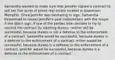 Samantha wanted to make sure that Jennifer signed a contract to sell her five acres of prime real estate located in downtown Memphis. Since Jennifer was hesitating to sign, Samantha threatened to reveal Jennifer's past indiscretions with the mayor if she didn't sign. If one of the parties later decides to try to rescind the contract by claiming duress: neither will be successful, because duress is not a defense to the enforcement of a contract. Samantha would be successful, because duress is a defense to the enforcement of a contract. either would be successful, because duress is a defense to the enforcement of a contract. Jennifer would be successful, because duress is a defense to the enforcement of a contract.