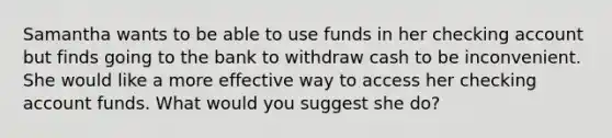 Samantha wants to be able to use funds in her checking account but finds going to the bank to withdraw cash to be inconvenient. She would like a more effective way to access her checking account funds. What would you suggest she do?