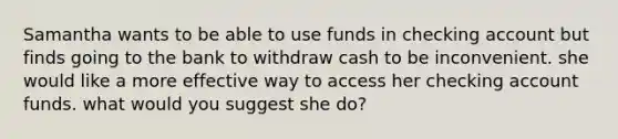 Samantha wants to be able to use funds in checking account but finds going to the bank to withdraw cash to be inconvenient. she would like a more effective way to access her checking account funds. what would you suggest she do?