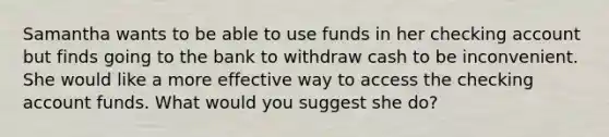 Samantha wants to be able to use funds in her checking account but finds going to the bank to withdraw cash to be inconvenient. She would like a more effective way to access the checking account funds. What would you suggest she do?