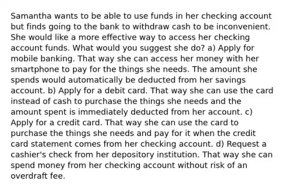 Samantha wants to be able to use funds in her checking account but finds going to the bank to withdraw cash to be inconvenient. She would like a more effective way to access her checking account funds. What would you suggest she do? a) Apply for mobile banking. That way she can access her money with her smartphone to pay for the things she needs. The amount she spends would automatically be deducted from her savings account. b) Apply for a debit card. That way she can use the card instead of cash to purchase the things she needs and the amount spent is immediately deducted from her account. c) Apply for a credit card. That way she can use the card to purchase the things she needs and pay for it when the credit card statement comes from her checking account. d) Request a cashier's check from her depository institution. That way she can spend money from her checking account without risk of an overdraft fee.