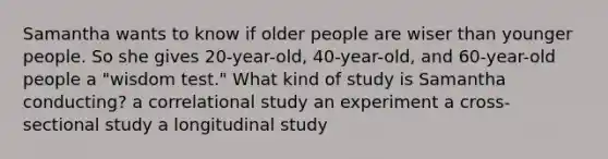 Samantha wants to know if older people are wiser than younger people. So she gives 20-year-old, 40-year-old, and 60-year-old people a "wisdom test." What kind of study is Samantha conducting? a correlational study an experiment a cross-sectional study a longitudinal study