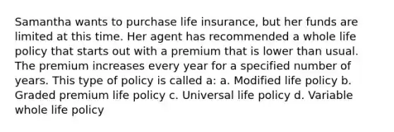 Samantha wants to purchase life insurance, but her funds are limited at this time. Her agent has recommended a whole life policy that starts out with a premium that is lower than usual. The premium increases every year for a specified number of years. This type of policy is called a: a. Modified life policy b. Graded premium life policy c. Universal life policy d. Variable whole life policy