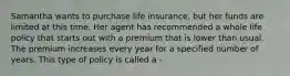 Samantha wants to purchase life insurance, but her funds are limited at this time. Her agent has recommended a whole life policy that starts out with a premium that is lower than usual. The premium increases every year for a specified number of years. This type of policy is called a -