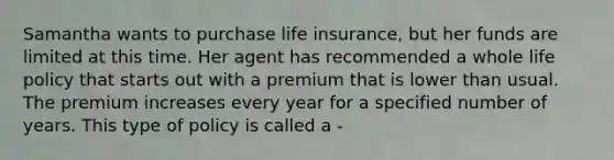 Samantha wants to purchase life insurance, but her funds are limited at this time. Her agent has recommended a whole life policy that starts out with a premium that is lower than usual. The premium increases every year for a specified number of years. This type of policy is called a -