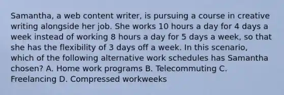 Samantha, a web content writer, is pursuing a course in creative writing alongside her job. She works 10 hours a day for 4 days a week instead of working 8 hours a day for 5 days a week, so that she has the flexibility of 3 days off a week. In this scenario, which of the following alternative work schedules has Samantha chosen? A. Home work programs B. Telecommuting C. Freelancing D. Compressed workweeks