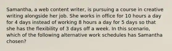 Samantha, a web content writer, is pursuing a course in creative writing alongside her job. She works in office for 10 hours a day for 4 days instead of working 8 hours a day for 5 days so that she has the flexibility of 3 days off a week. In this scenario, which of the following alternative work schedules has Samantha chosen?