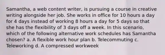 Samantha, a web content writer, is pursuing a course in creative writing alongside her job. She works in office for 10 hours a day for 4 days instead of working 8 hours a day for 5 days so that she has the flexibility of 3 days off a week. In this scenario, which of the following alternative work schedules has Samantha chosen? a. A flexible work hour plan b. Telecommuting c. Teleworking d. A compressed workweek