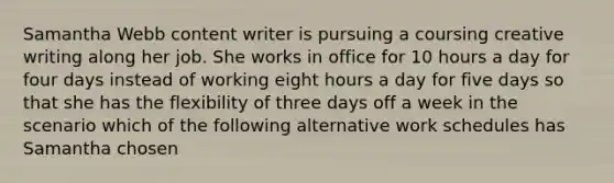 Samantha Webb content writer is pursuing a coursing creative writing along her job. She works in office for 10 hours a day for four days instead of working eight hours a day for five days so that she has the flexibility of three days off a week in the scenario which of the following alternative work schedules has Samantha chosen