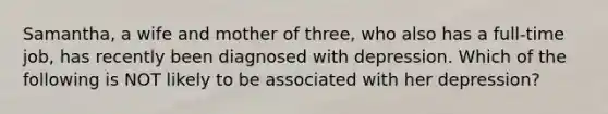 Samantha, a wife and mother of three, who also has a full-time job, has recently been diagnosed with depression. Which of the following is NOT likely to be associated with her depression?