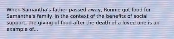 When Samantha's father passed away, Ronnie got food for Samantha's family. In the context of the benefits of social support, the giving of food after the death of a loved one is an example of...