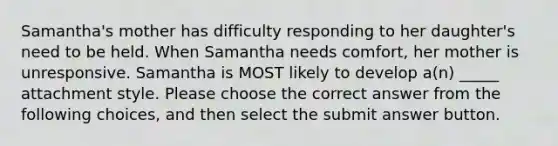 Samantha's mother has difficulty responding to her daughter's need to be held. When Samantha needs comfort, her mother is unresponsive. Samantha is MOST likely to develop a(n) _____ attachment style. Please choose the correct answer from the following choices, and then select the submit answer button.