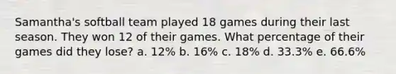 Samantha's softball team played 18 games during their last season. They won 12 of their games. What percentage of their games did they lose? a. 12% b. 16% c. 18% d. 33.3% e. 66.6%