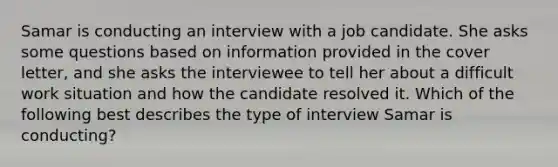 Samar is conducting an interview with a job candidate. She asks some questions based on information provided in the cover letter, and she asks the interviewee to tell her about a difficult work situation and how the candidate resolved it. Which of the following best describes the type of interview Samar is conducting?