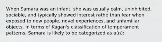 When Samara was an infant, she was usually calm, uninhibited, sociable, and typically showed interest rathe than fear when exposed to new people, novel experiences, and unfamiliar objects. In terms of Kagan's classification of temperament patterns, Samara is likely to be categorized as a(n):