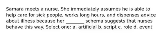 Samara meets a nurse. She immediately assumes he is able to help care for sick people, works long hours, and dispenses advice about illness because her ________ schema suggests that nurses behave this way. Select one: a. artificial b. script c. role d. event