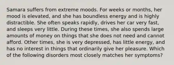 Samara suffers from extreme moods. For weeks or months, her mood is elevated, and she has boundless energy and is highly distractible. She often speaks rapidly, drives her car very fast, and sleeps very little. During these times, she also spends large amounts of money on things that she does not need and cannot afford. Other times, she is very depressed, has little energy, and has no interest in things that ordinarily give her pleasure. Which of the following disorders most closely matches her symptoms?