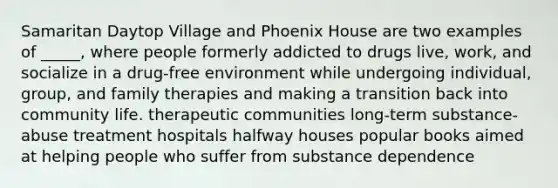 Samaritan Daytop Village and Phoenix House are two examples of _____, where people formerly addicted to drugs live, work, and socialize in a drug-free environment while undergoing individual, group, and family therapies and making a transition back into community life. therapeutic communities long-term substance-abuse treatment hospitals halfway houses popular books aimed at helping people who suffer from substance dependence