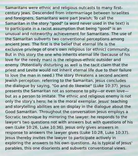 Samaritans were ethnic and religious outcasts to many first-century Jews. Descended from intermarriage between Israelites and foreigners, Samaritans were part Jewish; To call the Samaritan in the story "good" (a word never used in the text) is to participate in a racist assumption that being "good" is an unusual and noteworthy achievement for Samaritans. The use of the Samaritan subverts two conventional perceptions among ancient Jews. The first is the belief that eternal life is the exclusive privilege of one's own religious (or ethnic) community. But in this story the one who inherits eternal life (because of his love for the needy man) is the religious-ethnic outsider and enemy. (Potentially disturbing as well is the tacit claim that the priest and Levite would not inherit eternal life due to their failure to love the man in need.) The story threatens a second ancient Jewish perception: referring to the Samaritan, Jesus concludes the dialogue by saying, "Go and do likewise" (Luke 10:37). Jesus presents the Samaritan not as someone to pity—or even love—but as a person to imitate. The ethnic and religious enemy is not only the story's hero; he is the moral exemplar. Jesus' teaching and storytelling abilities are on display in the dialogue about the Good Samaritan. Throughout the conversation Jesus employs a Socratic technique by mirroring the lawyer: he responds to the lawyer's two questions not with answers but with questions of his own (Luke 10:26, Luke 10:36). Jesus only gives answers in response to answers the lawyer gives (Luke 10:28, Luke 10:37). Jesus thereby invites the lawyer to participate actively in exploring the answers to his own questions. As is typical of Jesus' parables, this one disorients and subverts conventional views.