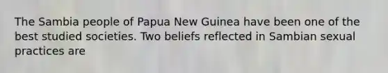 The Sambia people of Papua New Guinea have been one of the best studied societies. Two beliefs reflected in Sambian sexual practices are