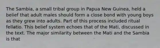 The Sambia, a small tribal group in Papua New Guinea, held a belief that adult males should form a close bond with young boys as they grew into adults. Part of this process included ritual fellatio. This belief system echoes that of the Mati, discussed in the text. The major similarity between the Mati and the Sambia is that