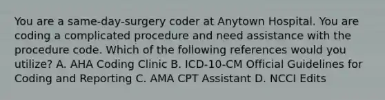 You are a same-day-surgery coder at Anytown Hospital. You are coding a complicated procedure and need assistance with the procedure code. Which of the following references would you utilize? A. AHA Coding Clinic B. ICD-10-CM Official Guidelines for Coding and Reporting C. AMA CPT Assistant D. NCCI Edits