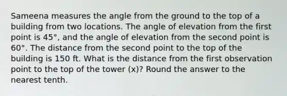 Sameena measures the angle from the ground to the top of a building from two locations. The angle of elevation from the first point is 45°, and the angle of elevation from the second point is 60°. The distance from the second point to the top of the building is 150 ft. What is the distance from the first observation point to the top of the tower (x)? Round the answer to the nearest tenth.