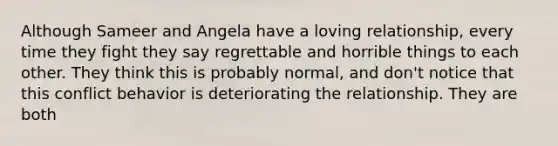 Although Sameer and Angela have a loving relationship, every time they fight they say regrettable and horrible things to each other. They think this is probably normal, and don't notice that this conflict behavior is deteriorating the relationship. They are both