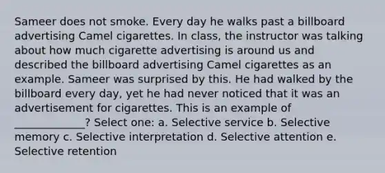 Sameer does not smoke. Every day he walks past a billboard advertising Camel cigarettes. In class, the instructor was talking about how much cigarette advertising is around us and described the billboard advertising Camel cigarettes as an example. Sameer was surprised by this. He had walked by the billboard every day, yet he had never noticed that it was an advertisement for cigarettes. This is an example of _____________? Select one: a. Selective service b. Selective memory c. Selective interpretation d. Selective attention e. Selective retention