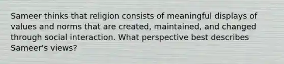 Sameer thinks that religion consists of meaningful displays of values and norms that are created, maintained, and changed through social interaction. What perspective best describes Sameer's views?