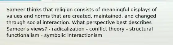 Sameer thinks that religion consists of meaningful displays of values and norms that are created, maintained, and changed through social interaction. What perspective best describes Sameer's views? - radicalization - conflict theory - structural functionalism - symbolic interactionism