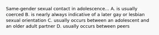 Same-gender sexual contact in adolescence... A. is usually coerced B. is nearly always indicative of a later gay or lesbian sexual orientation C. usually occurs between an adolescent and an older adult partner D. usually occurs between peers