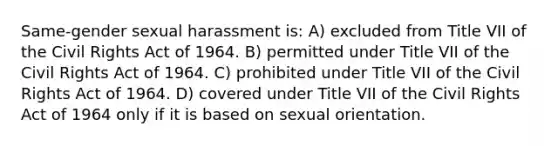 Same-gender sexual harassment is: A) excluded from Title VII of the Civil Rights Act of 1964. B) permitted under Title VII of the Civil Rights Act of 1964. C) prohibited under Title VII of the Civil Rights Act of 1964. D) covered under Title VII of the Civil Rights Act of 1964 only if it is based on sexual orientation.