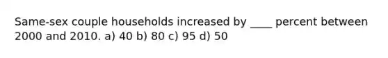 Same-sex couple households increased by ____ percent between 2000 and 2010. a) 40 b) 80 c) 95 d) 50