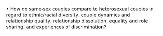 • How do same-sex couples compare to heterosexual couples in regard to ethnic/racial diversity, couple dynamics and relationship quality, relationship dissolution, equality and role sharing, and experiences of discrimination?