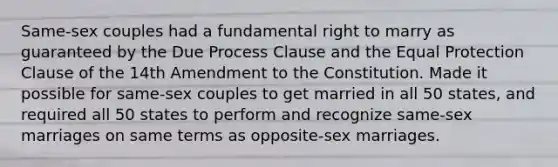 Same-sex couples had a fundamental right to marry as guaranteed by the Due Process Clause and the Equal Protection Clause of the 14th Amendment to the Constitution. Made it possible for same-sex couples to get married in all 50 states, and required all 50 states to perform and recognize same-sex marriages on same terms as opposite-sex marriages.