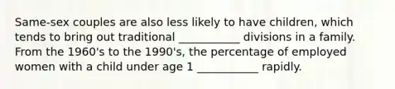 Same-sex couples are also less likely to have children, which tends to bring out traditional ___________ divisions in a family. From the 1960's to the 1990's, the percentage of employed women with a child under age 1 ___________ rapidly.