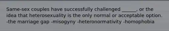 Same-sex couples have successfully challenged ______, or the idea that heterosexuality is the only normal or acceptable option. -the marriage gap -misogyny -heteronormativity -homophobia