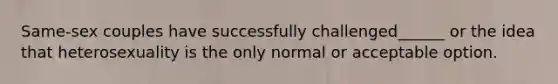 Same-sex couples have successfully challenged______ or the idea that heterosexuality is the only normal or acceptable option.