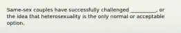 Same-sex couples have successfully challenged __________, or the idea that heterosexuality is the only normal or acceptable option.
