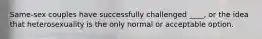 Same-sex couples have successfully challenged ____, or the idea that heterosexuality is the only normal or acceptable option.