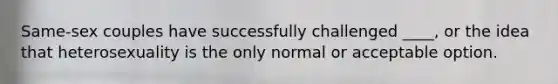 Same-sex couples have successfully challenged ____, or the idea that heterosexuality is the only normal or acceptable option.