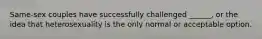 Same-sex couples have successfully challenged ______, or the idea that heterosexuality is the only normal or acceptable option.