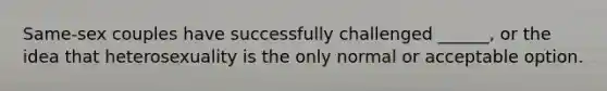 Same-sex couples have successfully challenged ______, or the idea that heterosexuality is the only normal or acceptable option.