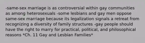 -same-sex marriage is as controversial within gay communities as among heterosexuals -some lesbians and gay men oppose same-sex marriage because its legalization signals a retreat from recognizing a diversity of family structures -gay people should have the right to marry for practical, political, and philosophical reasons *Ch. 11 Gay and Lesbian Families*