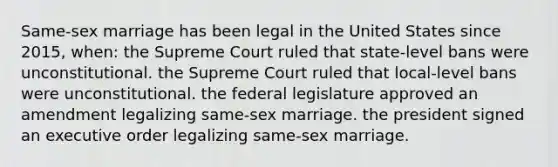 Same-sex marriage has been legal in the United States since 2015, when: the Supreme Court ruled that state-level bans were unconstitutional. the Supreme Court ruled that local-level bans were unconstitutional. the federal legislature approved an amendment legalizing same-sex marriage. the president signed an executive order legalizing same-sex marriage.