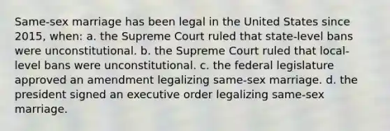 Same-sex marriage has been legal in the United States since 2015, when: a. the Supreme Court ruled that state-level bans were unconstitutional. b. the Supreme Court ruled that local-level bans were unconstitutional. c. the federal legislature approved an amendment legalizing same-sex marriage. d. the president signed an executive order legalizing same-sex marriage.