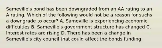 Sameville's bond has been downgraded from an AA rating to an A rating. Which of the following would not be a reason for suchs a downgrade to occur? A. Sameville is experiencing economic difficulties B. Sameville's government structure has changed C. Interest rates are rising D. There has been a change in Sameville's city council that could affect the bonds funding